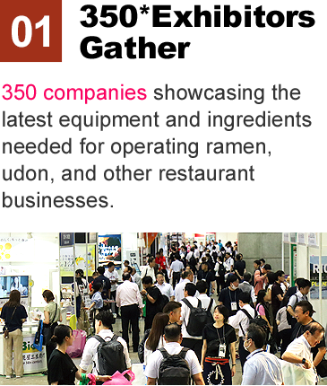 350* Exhibitos Gather:350 companies showcasing the latest equipment and ingredients needed for operating ramen, udon, and other restaurant businesses.