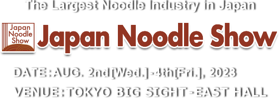 The Largest Noodle Industry in Japan Japan Noodle Show 2022　DATE:27th［Wed］-29th［Fri］JULY, 2022 VENUE:TOKYO BIG SIGHT – EAST HALL