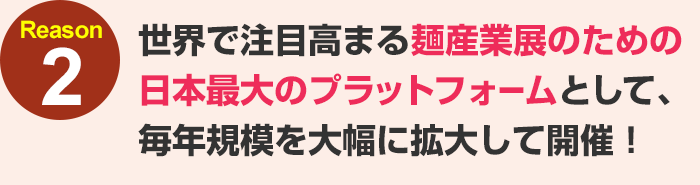 世界で注目高まる麺産業展のための日本最大のプラットフォームとして、毎年規模を大幅に拡大して開催！