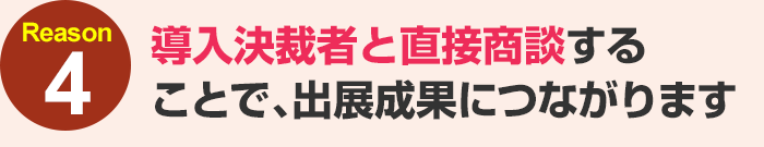 導入決裁者と直接商談することで、出展成果につながります